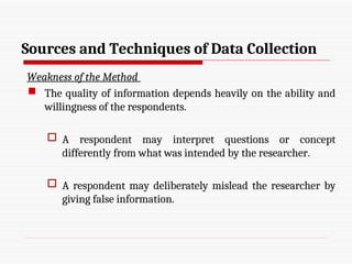 Sources and Techniques of Data Collection
Weakness of the Method
 The quality of information depends heavily on the ability and
willingness of the respondents.
 A respondent may interpret questions or concept
differently from what was intended by the researcher.
 A respondent may deliberately mislead the researcher by
giving false information.
 