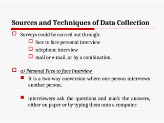 Sources and Techniques of Data Collection
 Surveys could be carried out through:
 face to face personal interview
 telephone interview
 mail or e-mail, or by a combination.
 a) Personal Face to face Interview
 It is a two-way conversion where one person interviews
another person.
 interviewers ask the questions and mark the answers,
either on paper or by typing them onto a computer.
 