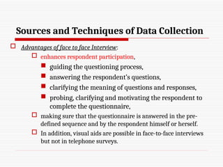 Sources and Techniques of Data Collection
 Advantages of face to face Interview:
 enhances respondent participation,
 guiding the questioning process,
 answering the respondent’s questions,
 clarifying the meaning of questions and responses,
 probing, clarifying and motivating the respondent to
complete the questionnaire,
 making sure that the questionnaire is answered in the pre-
defined sequence and by the respondent himself or herself.
 In addition, visual aids are possible in face-to-face interviews
but not in telephone surveys.
 