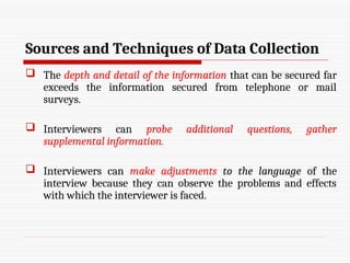 Sources and Techniques of Data Collection
 The depth and detail of the information that can be secured far
exceeds the information secured from telephone or mail
surveys.
 Interviewers can probe additional questions, gather
supplemental information.
 Interviewers can make adjustments to the language of the
interview because they can observe the problems and effects
with which the interviewer is faced.
 