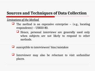Sources and Techniques of Data Collection
Limitations of the Method
 The method is an expensive enterprise – (e.g., locating
respondents) – US$50-80.
 Hence, personal interviews are generally used only
when subjects are not likely to respond to other
methods.
 susceptible to interviewers’ bias/mistakes
 Interviewer may also be reluctant to visit unfamiliar
places.
 