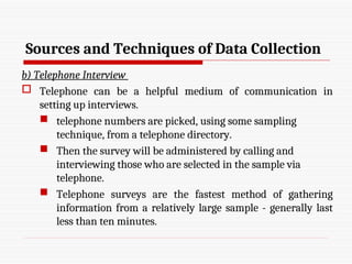 Sources and Techniques of Data Collection
b) Telephone Interview
 Telephone can be a helpful medium of communication in
setting up interviews.
 telephone numbers are picked, using some sampling
technique, from a telephone directory.
 Then the survey will be administered by calling and
interviewing those who are selected in the sample via
telephone.
 Telephone surveys are the fastest method of gathering
information from a relatively large sample - generally last
less than ten minutes.
 