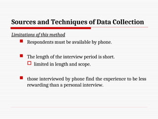 Sources and Techniques of Data Collection
Limitations of this method
 Respondents must be available by phone.
 The length of the interview period is short.
 limited in length and scope.
 those interviewed by phone find the experience to be less
rewarding than a personal interview.
 