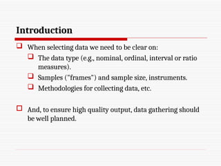 Introduction
 When selecting data we need to be clear on:
 The data type (e.g., nominal, ordinal, interval or ratio
measures).
 Samples ("frames") and sample size, instruments.
 Methodologies for collecting data, etc.
 And, to ensure high quality output, data gathering should
be well planned.
 