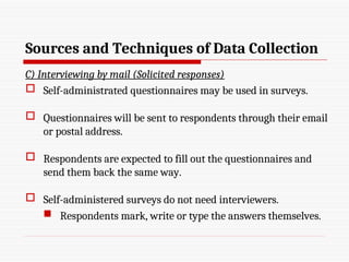 Sources and Techniques of Data Collection
C) Interviewing by mail (Solicited responses)
 Self-administrated questionnaires may be used in surveys.
 Questionnaires will be sent to respondents through their email
or postal address.
 Respondents are expected to fill out the questionnaires and
send them back the same way.
 Self-administered surveys do not need interviewers.
 Respondents mark, write or type the answers themselves.
 