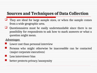 Sources and Techniques of Data Collection
 They are ideal for large sample sizes, or when the sample comes
from a wide geographic area.
 Questionnaires must be easily understandable since there is no
possibility for respondents to ask how to mark answers or what a
question might mean.
Advantages
 Lower cost than personal interview
 Persons who might otherwise be inaccessible can be contacted
(major corporate executives)
 Less interviewer bias
 better protects privacy/anonymity
 