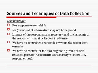 Sources and Techniques of Data Collection
Disadvantages
 Non response error is high
 Large amount of information may not be acquired
 Literacy of the respondents is necessary, and the language of
the respondents must be known in advance.
 We have no control who responds or whom the respondent
consults.
 We have no control for the bias originating from the self-
selection process (respondents choose freely whether they
respond or not).
 