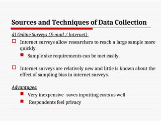Sources and Techniques of Data Collection
d) Online Surveys (E-mail / Internet)
 Internet surveys allow researchers to reach a large sample more
quickly.
 Sample size requirements can be met easily.
 Internet surveys are relatively new and little is known about the
effect of sampling bias in internet surveys.
Advantages:
 Very inexpensive -saves inputting costs as well
 Respondents feel privacy
 