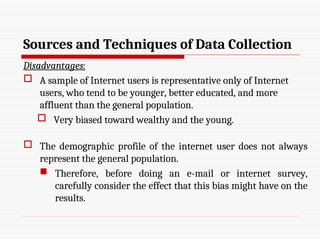 Sources and Techniques of Data Collection
Disadvantages:
 A sample of Internet users is representative only of Internet
users, who tend to be younger, better educated, and more
affluent than the general population.
 Very biased toward wealthy and the young.
 The demographic profile of the internet user does not always
represent the general population.
 Therefore, before doing an e-mail or internet survey,
carefully consider the effect that this bias might have on the
results.
 