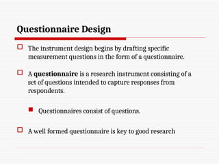 Questionnaire Design
 The instrument design begins by drafting specific
measurement questions in the form of a questionnaire.
 A questionnaire is a research instrument consisting of a
set of questions intended to capture responses from
respondents.
 Questionnaires consist of questions.
 A well formed questionnaire is key to good research
 