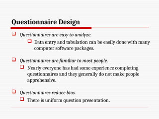 Questionnaire Design
 Questionnaires are easy to analyze.
 Data entry and tabulation can be easily done with many
computer software packages.
 Questionnaires are familiar to most people.
 Nearly everyone has had some experience completing
questionnaires and they generally do not make people
apprehensive.
 Questionnaires reduce bias.
 There is uniform question presentation.
 