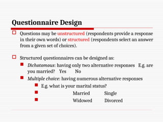 Questionnaire Design
 Questions may be unstructured (respondents provide a response
in their own words) or structured (respondents select an answer
from a given set of choices).
 Structured questionnaires can be designed as:
 Dichotomous: having only two alternative responses E.g. are
you married? Yes No
 Multiple choice: having numerous alternative responses
 E.g. what is your marital status?
 Married Single
 Widowed Divorced
 