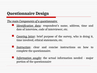 Questionnaire Design
The main Components of a questionnaire
 Identification data: respondent’s name, address, time and
date of interview, code of interviewer, etc.
 Covering letter: brief purpose of the survey, who is doing it,
time involved, ethical statements, etc.
 Instruction: clear and concise instructions on how to
complete the questionnaire.
 Information sought: the actual information needed - major
portion of the questionnaire
 