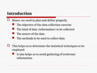 Introduction
 Hence, we need to plan and define properly:
 The objective of the data collection exercise
 The kind of data (information) to be collected
 The source of the data
 The methods to be used to collect data
 This helps us to determine the statistical techniques to be
employed.
 It also helps us to avoid gathering of irrelevant
information.
 