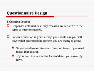 Questionnaire Design
1. Question Content
 Responses obtained in survey research are sensitive to the
types of questions asked.
 For each question in your survey, you should ask yourself
how well it addresses the content you are trying to get at.
 So you need to examine each question to see if you need
to ask it at all and,
 if you need to ask it at the level of detail you currently
have.
 