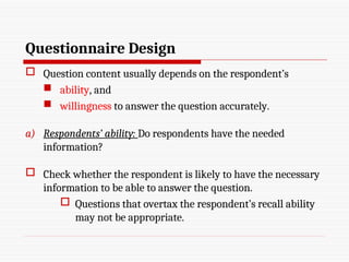 Questionnaire Design
 Question content usually depends on the respondent’s
 ability, and
 willingness to answer the question accurately.
a) Respondents’ ability: Do respondents have the needed
information?
 Check whether the respondent is likely to have the necessary
information to be able to answer the question.
 Questions that overtax the respondent’s recall ability
may not be appropriate.
 
