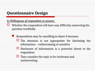 Questionnaire Design
b) Willingness of respondent to answer
 Whether the respondent will have any difficulty answering the
question truthfully.
 Respondents may be unwilling to share it because:
 The situation is not appropriate for disclosing the
information – embarrassing or sensitive
 Disclosure of information is a potential threat to the
respondent
 They consider the topic to be irrelevant and
uninteresting
 