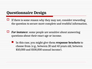 Questionnaire Design
 If there is some reason why they may not, consider rewording
the question to secure more complete and truthful information.
 For instance: some people are sensitive about answering
questions about their exact age or income.
 In this case, you might give them response brackets to
choose from (e.g., between 30 and 40 years old, between
$50,000 and $100,000 annual income).
 