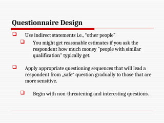 Questionnaire Design
 Use indirect statements i.e., “other people”
 You might get reasonable estimates if you ask the
respondent how much money "people with similar
qualification" typically get.
 Apply appropriate questioning sequences that will lead a
respondent from „safe“ question gradually to those that are
more sensitive.
 Begin with non-threatening and interesting questions.
 