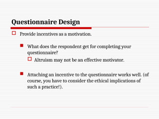 Questionnaire Design
 Provide incentives as a motivation.
 What does the respondent get for completing your
questionnaire?
 Altruism may not be an effective motivator.
 Attaching an incentive to the questionnaire works well. (of
course, you have to consider the ethical implications of
such a practice!).
 