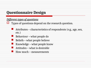 Questionnaire Design
Different types of questions
 Types of questions depend on the research question.
 Attributes – characteristics of respondents (e.g., age, sex,
etc.)
 Behaviour – what people do
 Beliefs – what people believe
 Knowledge – what people know
 Attitudes – what is desirable
 How much – measurements
 