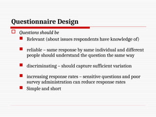 Questionnaire Design
 Questions should be
 Relevant (about issues respondents have knowledge of)
 reliable – same response by same individual and different
people should understand the question the same way
 discriminating – should capture sufficient variation
 increasing response rates – sensitive questions and poor
survey administration can reduce response rates
 Simple and short
 