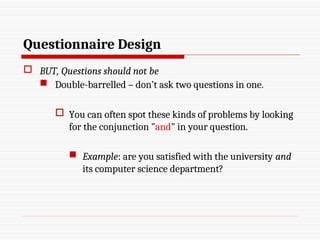 Questionnaire Design
 BUT, Questions should not be
 Double-barrelled – don’t ask two questions in one.
 You can often spot these kinds of problems by looking
for the conjunction "and" in your question.
 Example: are you satisfied with the university and
its computer science department?
 
