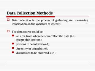 Data Collection Methods
 Data collection is the process of gathering and measuring
information on the variables of interest.
 The data source could be:
 an area from where we can collect the data (i.e.
geographic location),
 persons to be interviewed,
 An entity or organization,
 discussions to be observed, etc.).
 