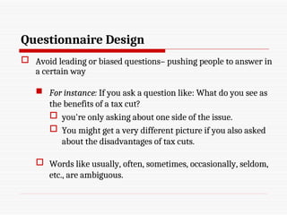 Questionnaire Design
 Avoid leading or biased questions– pushing people to answer in
a certain way
 For instance: If you ask a question like: What do you see as
the benefits of a tax cut?
 you're only asking about one side of the issue.
 You might get a very different picture if you also asked
about the disadvantages of tax cuts.
 Words like usually, often, sometimes, occasionally, seldom,
etc., are ambiguous.
 