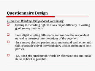 Questionnaire Design
2. Question Wording: Using Shared Vocabulary
 Getting the wording right is also a major difficulty in writing
good survey questions.
 Even slight wording differences can confuse the respondent
or lead to incorrect interpretations of the question.
 In a survey the two parties must understand each other and
this is possible only if the vocabulary used is common to both
parties.
 So, don’t use uncommon words or abbreviations and make
items as brief as possible.
 