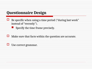 Questionnaire Design
 Be specific when using a time period (“during last week”
instead of “recently”).
 Specify the time frame precisely.
 Make sure that facts within the question are accurate.
 Use correct grammar.
 