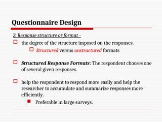 Questionnaire Design
3. Response structure or format -
 the degree of the structure imposed on the responses.
 Structured versus unstructured formats
 Structured Response Formats: The respondent chooses one
of several given responses.
 help the respondent to respond more easily and help the
researcher to accumulate and summarize responses more
efficiently.
 Preferable in large surveys.
 