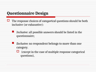 Questionnaire Design
 The response choices of categorical questions should be both
inclusive (or exhaustive):
 Inclusive: all possible answers should be listed in the
questionnaire;
 Exclusive: no respondent belongs to more than one
category.
 (except in the case of multiple response categorical
questions),
 