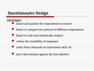 Questionnaire Design
Advantages
 Easier and quicker for respondents to answer
 Easier to compare the answers of different respondents
 Easier to code and statistically analyze
 reduce the variability of responses
 make fewer demands on interviewer skill, etc.
 don’t discriminate against the less talkative
 