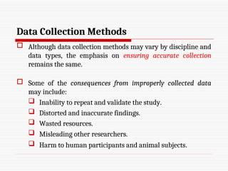 Data Collection Methods
 Although data collection methods may vary by discipline and
data types, the emphasis on ensuring accurate collection
remains the same.
 Some of the consequences from improperly collected data
may include:
 Inability to repeat and validate the study.
 Distorted and inaccurate findings.
 Wasted resources.
 Misleading other researchers.
 Harm to human participants and animal subjects.
 