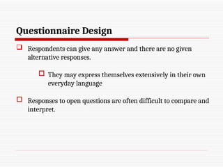 Questionnaire Design
 Respondents can give any answer and there are no given
alternative responses.
 They may express themselves extensively in their own
everyday language
 Responses to open questions are often difficult to compare and
interpret.
 