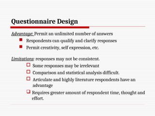 Questionnaire Design
Advantage: Permit an unlimited number of answers
 Respondents can qualify and clarify responses
 Permit creativity, self expression, etc.
Limitations: responses may not be consistent.
 Some responses may be irrelevant
 Comparison and statistical analysis difficult.
 Articulate and highly literature respondents have an
advantage
 Requires greater amount of respondent time, thought and
effort.
 