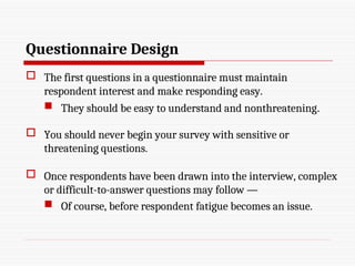 Questionnaire Design
 The first questions in a questionnaire must maintain
respondent interest and make responding easy.
 They should be easy to understand and nonthreatening.
 You should never begin your survey with sensitive or
threatening questions.
 Once respondents have been drawn into the interview, complex
or difficult-to-answer questions may follow —
 Of course, before respondent fatigue becomes an issue.
 
