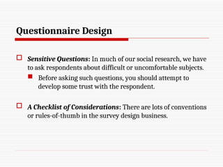 Questionnaire Design
 Sensitive Questions: In much of our social research, we have
to ask respondents about difficult or uncomfortable subjects.
 Before asking such questions, you should attempt to
develop some trust with the respondent.
 A Checklist of Considerations: There are lots of conventions
or rules-of-thumb in the survey design business.
 