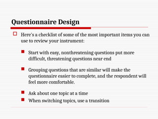 Questionnaire Design
 Here's a checklist of some of the most important items you can
use to review your instrument:
 Start with easy, nonthreatening questions put more
difficult, threatening questions near end
 Grouping questions that are similar will make the
questionnaire easier to complete, and the respondent will
feel more comfortable.
 Ask about one topic at a time
 When switching topics, use a transition
 