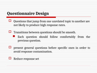 Questionnaire Design
 Questions that jump from one unrelated topic to another are
not likely to produce high response rates.
 Transitions between questions should be smooth.
 Each question should follow comfortably from the
previous question.
 present general questions before specific ones in order to
avoid response contamination.
 Reduce response set
 