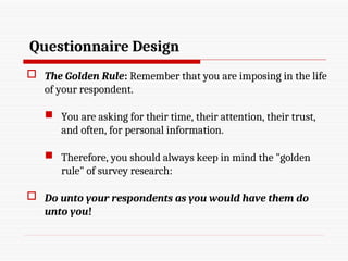 Questionnaire Design
 The Golden Rule: Remember that you are imposing in the life
of your respondent.
 You are asking for their time, their attention, their trust,
and often, for personal information.
 Therefore, you should always keep in mind the "golden
rule" of survey research:
 Do unto your respondents as you would have them do
unto you!
 