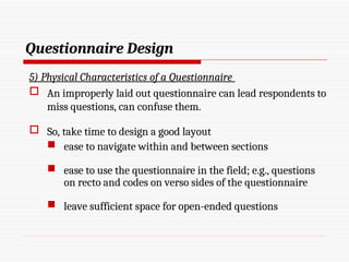 Questionnaire Design
5) Physical Characteristics of a Questionnaire
 An improperly laid out questionnaire can lead respondents to
miss questions, can confuse them.
 So, take time to design a good layout
 ease to navigate within and between sections
 ease to use the questionnaire in the field; e.g., questions
on recto and codes on verso sides of the questionnaire
 leave sufficient space for open-ended questions
 