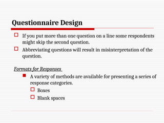 Questionnaire Design
 If you put more than one question on a line some respondents
might skip the second question.
 Abbreviating questions will result in misinterpretation of the
question.
Formats for Responses
 A variety of methods are available for presenting a series of
response categories.
 Boxes
 Blank spaces
 