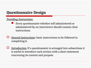 Questionnaire Design
Providing Instructions
 Every questionnaire whether self administered or
administered by an interviewer should contain clear
instructions.
 General instructions: basic instructions to be followed in
completing it.
 Introduction: If a questionnaire is arranged into subsections it
is useful to introduce each section with a short statement
concerning its content and purpose.
 