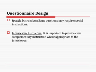 Questionnaire Design
 Specific Instructions: Some questions may require special
instructions.
 Interviewers instruction: It is important to provide clear
complementary instruction where appropriate to the
interviewer.
 