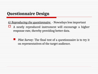Questionnaire Design
6) Reproducing the questionnaire - Nowadays less important
 A neatly reproduced instrument will encourage a higher
response rate, thereby providing better data.
 Pilot Survey: The final test of a questionnaire is to try it
on representatives of the target audience.
 