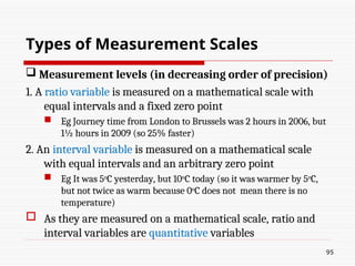  Measurement levels (in decreasing order of precision)
1. A ratio variable is measured on a mathematical scale with
equal intervals and a fixed zero point
 Eg Journey time from London to Brussels was 2 hours in 2006, but
1½ hours in 2009 (so 25% faster)
2. An interval variable is measured on a mathematical scale
with equal intervals and an arbitrary zero point
 Eg It was 5o
C yesterday, but 10o
C today (so it was warmer by 5o
C,
but not twice as warm because 0o
C does not mean there is no
temperature)
 As they are measured on a mathematical scale, ratio and
interval variables are quantitative variables
95
Types of Measurement Scales
 