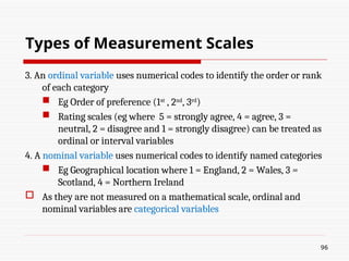 3. An ordinal variable uses numerical codes to identify the order or rank
of each category
 Eg Order of preference (1st
, 2nd
, 3rd
)
 Rating scales (eg where 5 = strongly agree, 4 = agree, 3 =
neutral, 2 = disagree and 1 = strongly disagree) can be treated as
ordinal or interval variables
4. A nominal variable uses numerical codes to identify named categories
 Eg Geographical location where 1 = England, 2 = Wales, 3 =
Scotland, 4 = Northern Ireland
 As they are not measured on a mathematical scale, ordinal and
nominal variables are categorical variables
96
Types of Measurement Scales
 