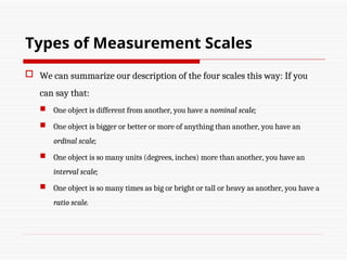  We can summarize our description of the four scales this way: If you
can say that:
 One object is different from another, you have a nominal scale;
 One object is bigger or better or more of anything than another, you have an
ordinal scale;
 One object is so many units (degrees, inches) more than another, you have an
interval scale;
 One object is so many times as big or bright or tall or heavy as another, you have a
ratio scale.
Types of Measurement Scales
 